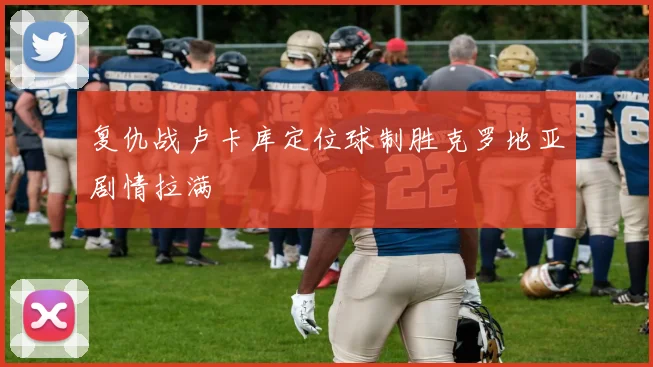 复仇战卢卡库定位球制胜克罗地亚剧情拉满