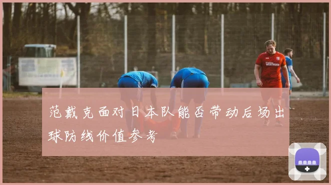 范戴克面对日本队能否带动后场出球防线价值参考