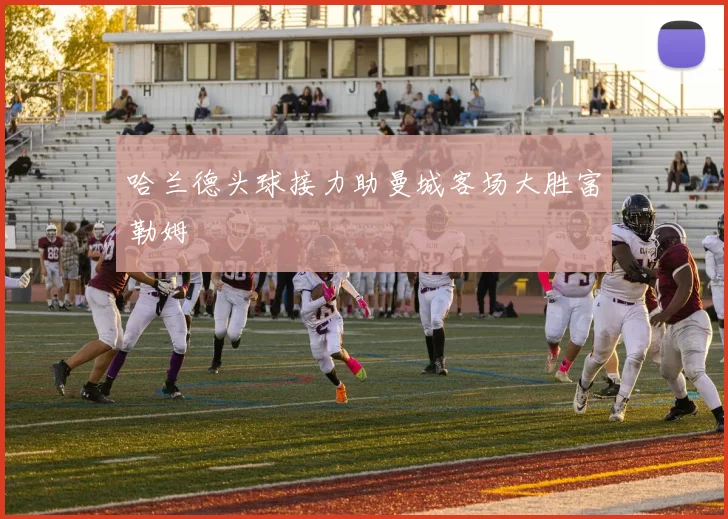 哈兰德头球接力助曼城客场大胜富勒姆