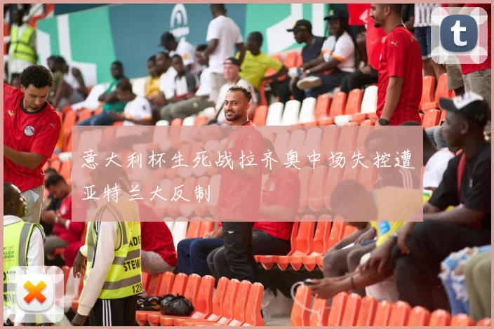 意大利杯生死战拉齐奥中场失控遭亚特兰大反制