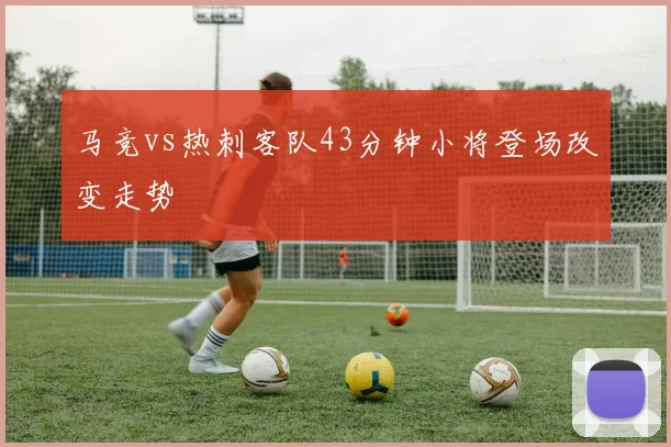 马竞vs热刺客队43分钟小将登场改变走势