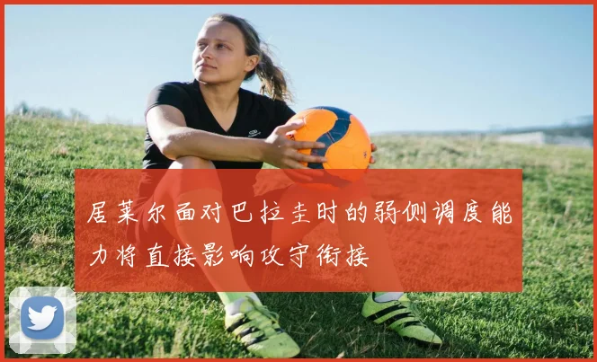 居莱尔面对巴拉圭时的弱侧调度能力将直接影响攻守衔接
