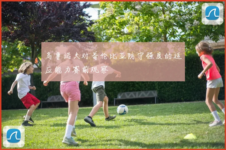 乌鲁诺夫对哥伦比亚防守强度的适应能力赛前观察
