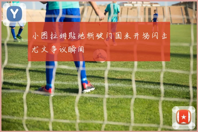 小图拉姆贴地斩破门国米开场闪击尤文争议瞬间