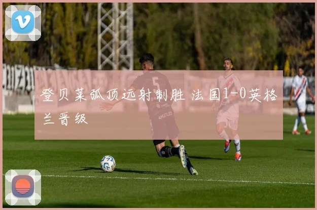 登贝莱弧顶远射制胜 法国1-0英格兰晋级