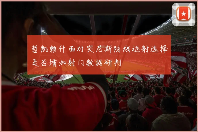 哲凯赖什面对突尼斯防线远射选择是否增加射门数据研判