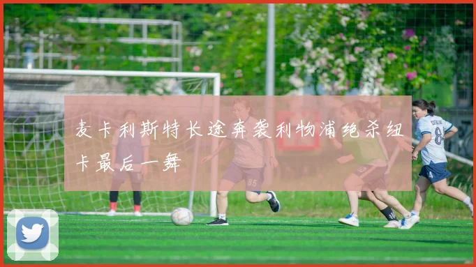 麦卡利斯特长途奔袭利物浦绝杀纽卡最后一舞
