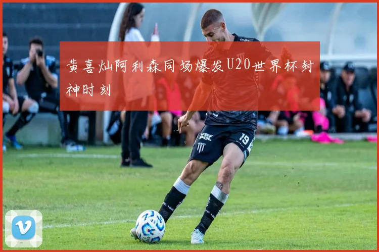 黄喜灿阿利森同场爆发U20世界杯封神时刻