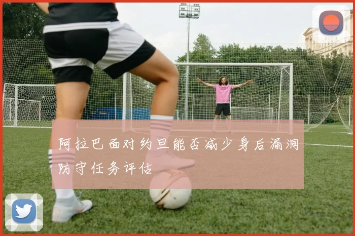 阿拉巴面对约旦能否减少身后漏洞防守任务评估