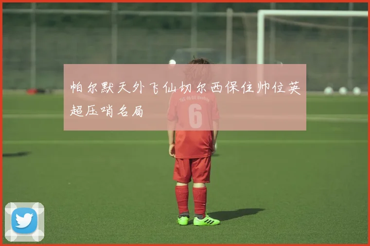 帕尔默天外飞仙切尔西保住帅位英超压哨名局