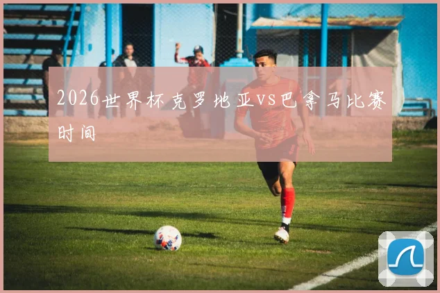 2026世界杯克罗地亚vs巴拿马比赛时间
