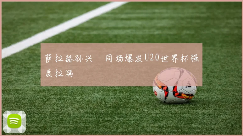 萨拉赫孙兴慜同场爆发U20世界杯强度拉满