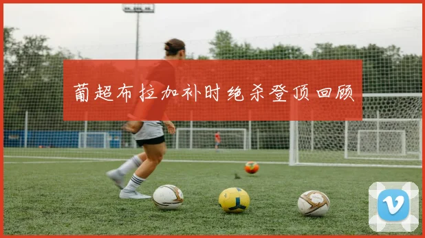 葡超布拉加补时绝杀登顶回顾