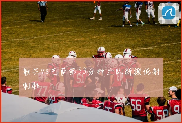 勒芒vs巴萨第53分钟主队新援低射制胜