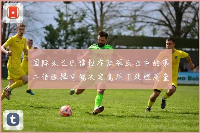 国际米兰巴雷拉在欧冠反击中的第二传选择可能决定高压下处理质量