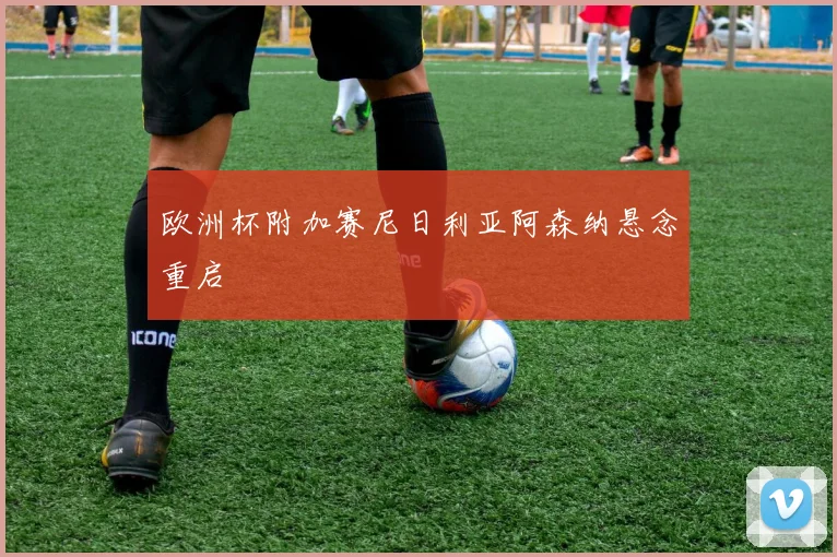 欧洲杯附加赛尼日利亚阿森纳悬念重启