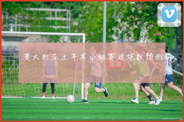 澳大利亚土耳其小组赛进球数预测