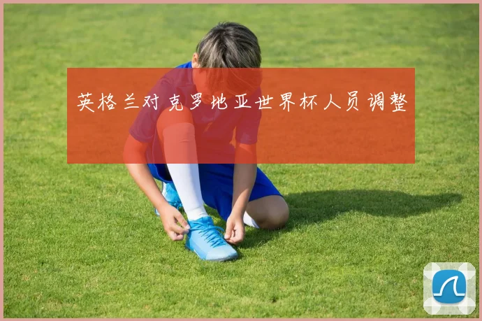 英格兰对克罗地亚世界杯人员调整