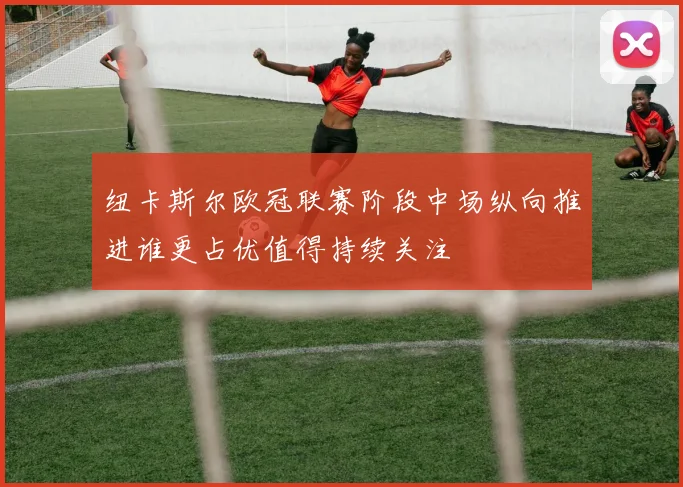 纽卡斯尔欧冠联赛阶段中场纵向推进谁更占优值得持续关注