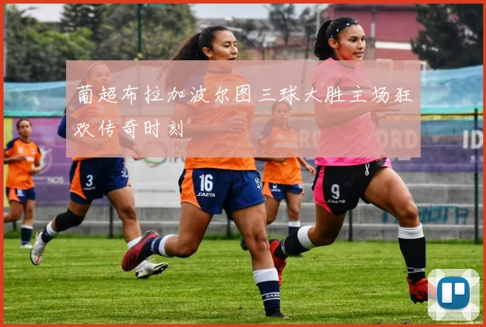 葡超布拉加波尔图三球大胜主场狂欢传奇时刻
