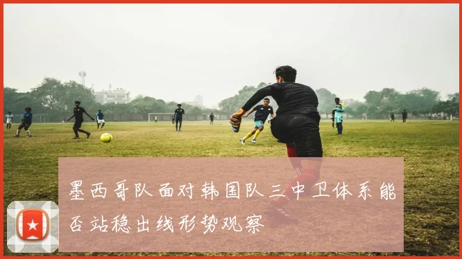 墨西哥队面对韩国队三中卫体系能否站稳出线形势观察