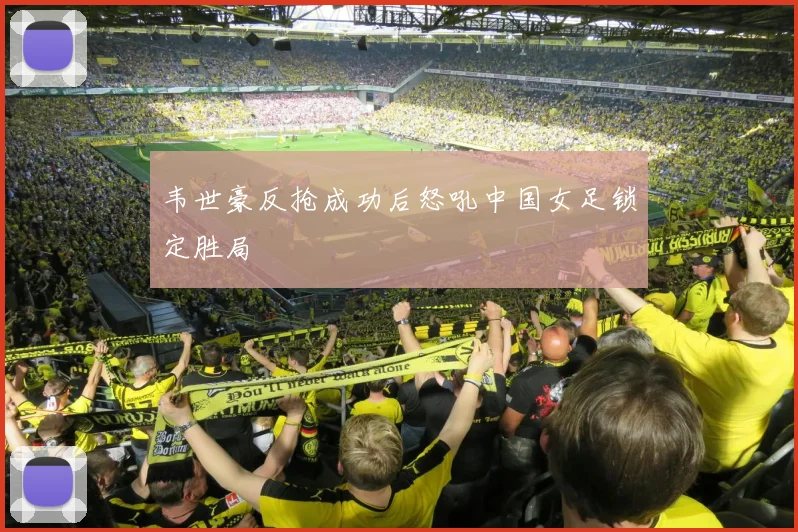 韦世豪反抢成功后怒吼中国女足锁定胜局