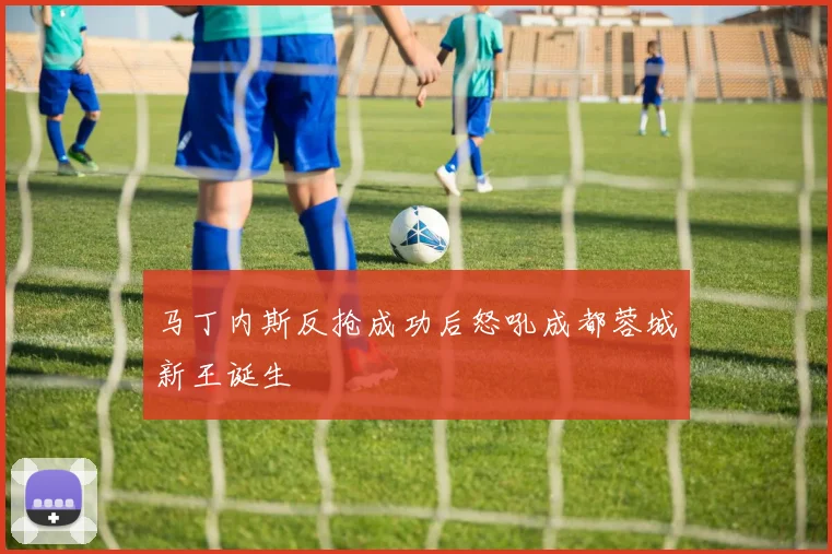 马丁内斯反抢成功后怒吼成都蓉城新王诞生