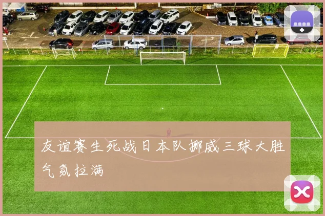 友谊赛生死战日本队挪威三球大胜气氛拉满