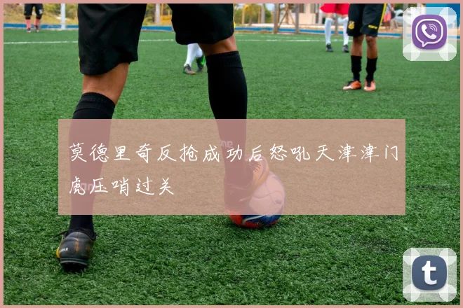 莫德里奇反抢成功后怒吼天津津门虎压哨过关