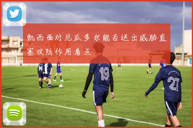 凯西面对厄瓜多尔能否送出威胁直塞攻防作用看点