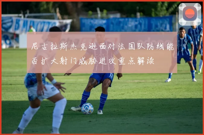 尼古拉斯杰克逊面对法国队防线能否扩大射门威胁进攻重点解读
