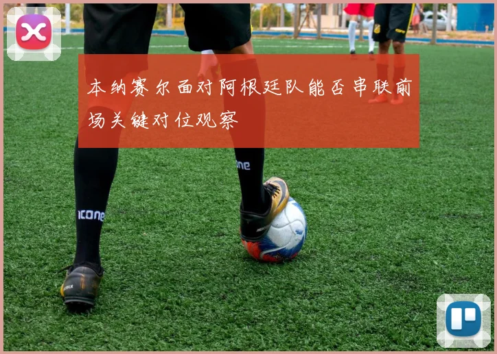 本纳赛尔面对阿根廷队能否串联前场关键对位观察