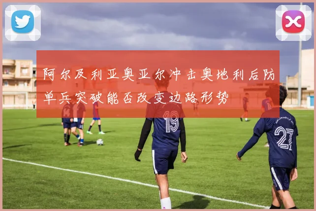 阿尔及利亚奥亚尔冲击奥地利后防单兵突破能否改变边路形势