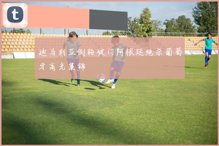 迪马利亚倒钩破门阿根廷绝杀葡萄牙高光集锦