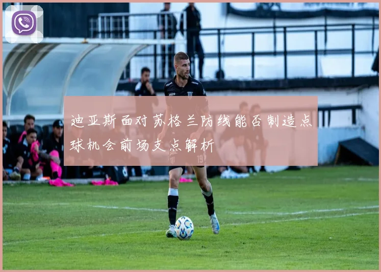 迪亚斯面对苏格兰防线能否制造点球机会前场支点解析