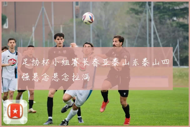 足协杯小组赛长春亚泰山东泰山四强悬念悬念拉满
