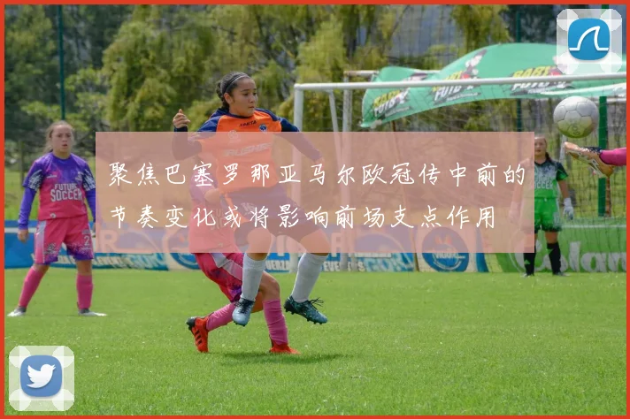 聚焦巴塞罗那亚马尔欧冠传中前的节奏变化或将影响前场支点作用