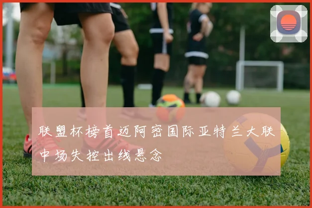 联盟杯榜首迈阿密国际亚特兰大联中场失控出线悬念