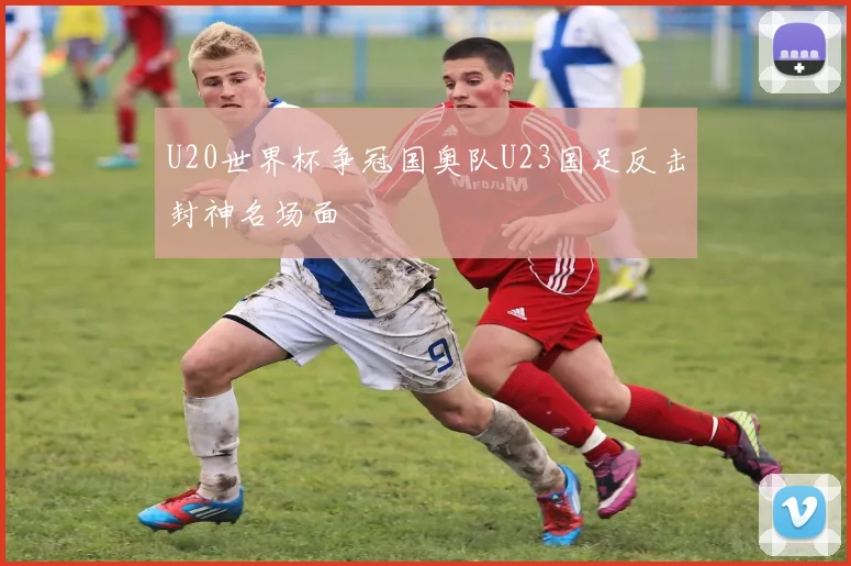 U20世界杯争冠国奥队U23国足反击封神名场面