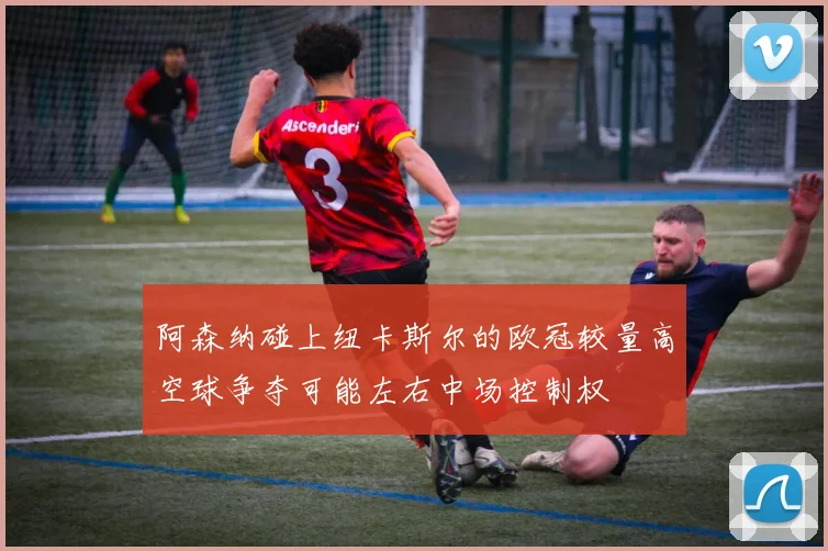 阿森纳碰上纽卡斯尔的欧冠较量高空球争夺可能左右中场控制权
