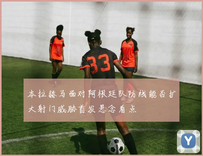 本拉赫马面对阿根廷队防线能否扩大射门威胁首发悬念看点