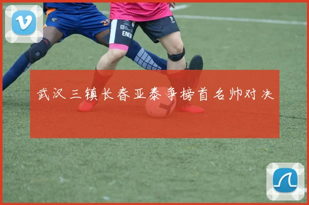 武汉三镇长春亚泰争榜首名帅对决