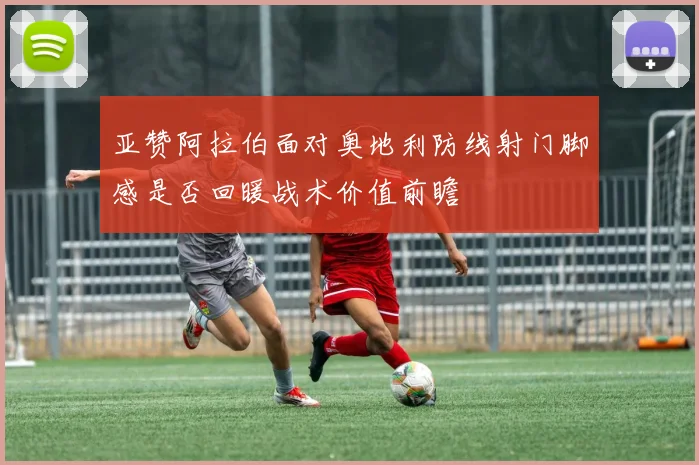 亚赞阿拉伯面对奥地利防线射门脚感是否回暖战术价值前瞻
