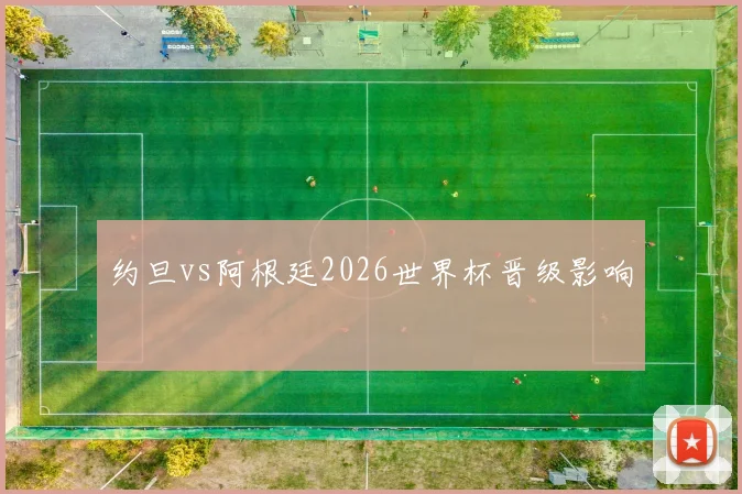 约旦vs阿根廷2026世界杯晋级影响