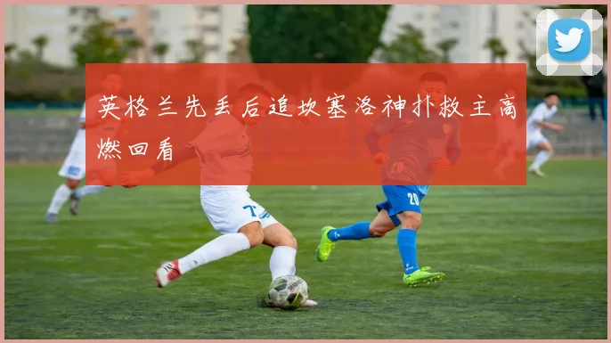 英格兰先丢后追坎塞洛神扑救主高燃回看