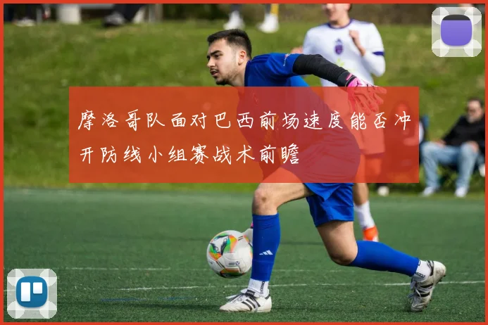 摩洛哥队面对巴西前场速度能否冲开防线小组赛战术前瞻