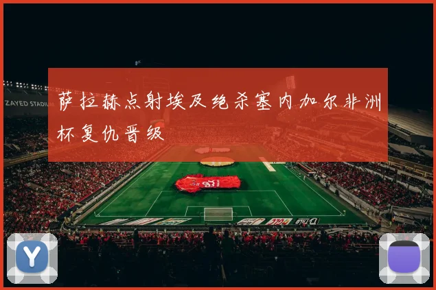 萨拉赫点射埃及绝杀塞内加尔非洲杯复仇晋级