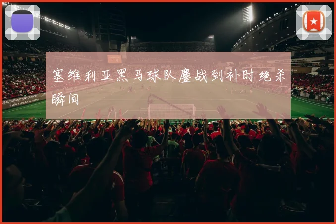 塞维利亚黑马球队鏖战到补时绝杀瞬间