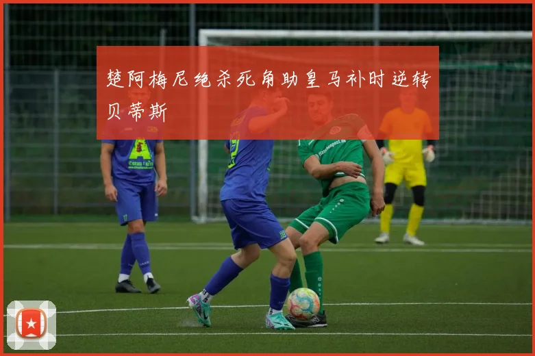 楚阿梅尼绝杀死角助皇马补时逆转贝蒂斯