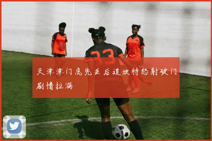 天津津门虎先丢后追坎特怒射破门剧情拉满